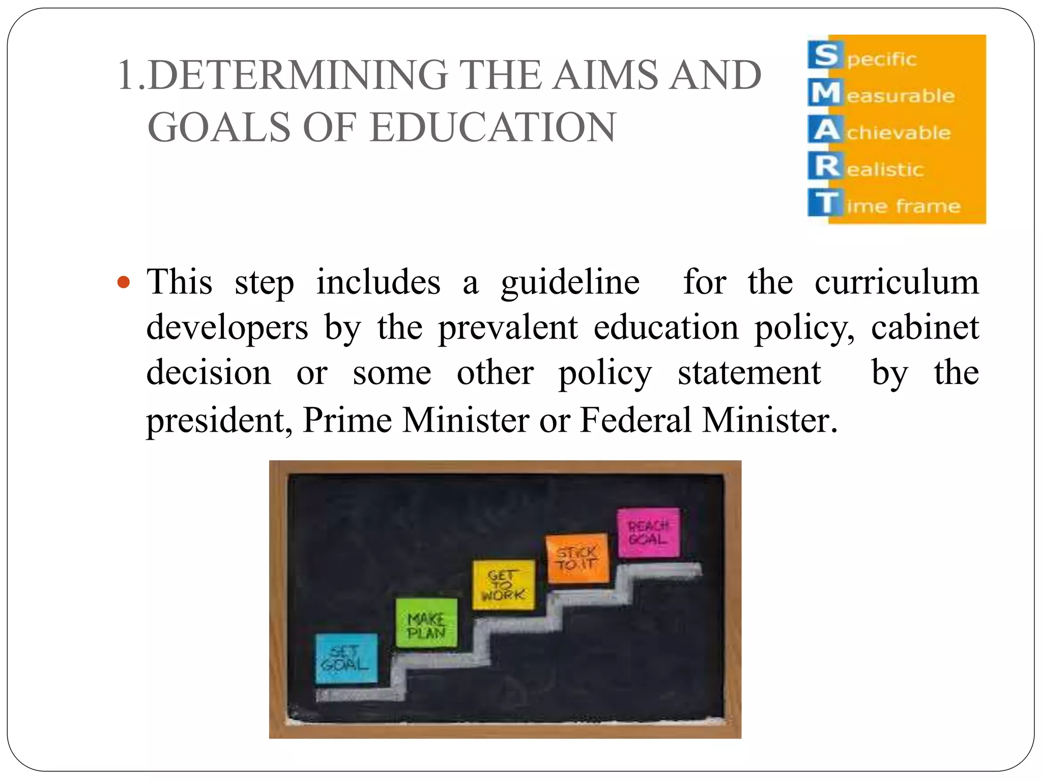 1.DETERMINING THE AIMS AND 
GOALS OF EDUCATION 
 This step includes a guideline for the curriculum 
developers by the prevalent education policy, cabinet 
decision or some other policy statement by the 
president, Prime Minister or Federal Minister. 
 