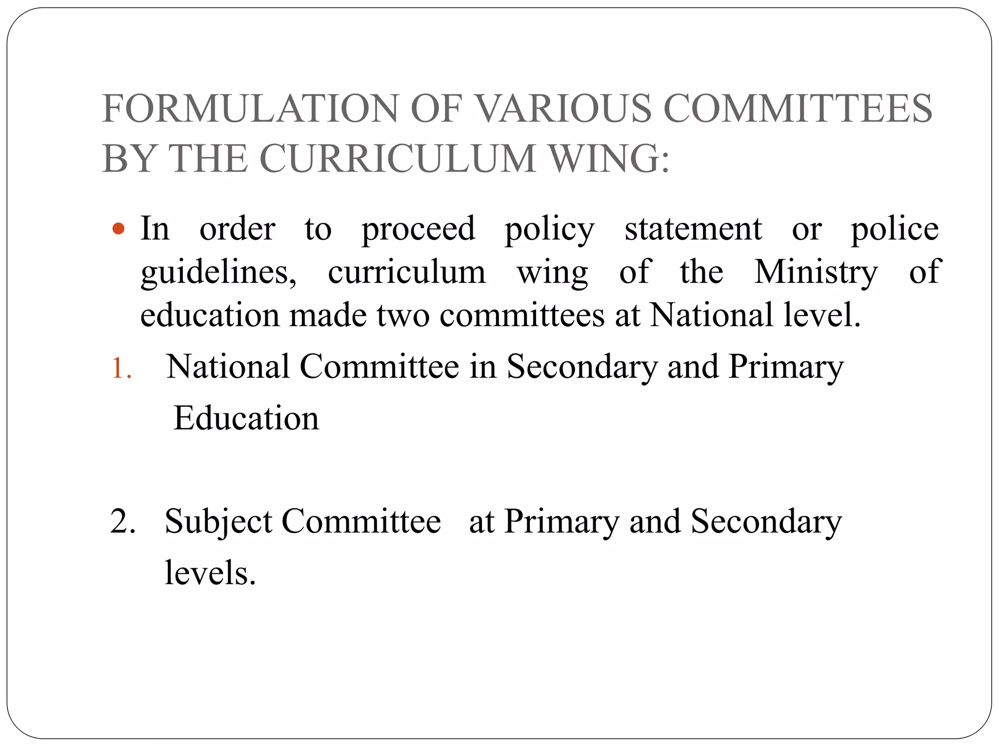 FORMULATION OF VARIOUS COMMITTEES 
BY THE CURRICULUM WING: 
 In order to proceed policy statement or police 
guidelines, curriculum wing of the Ministry of 
education made two committees at National level. 
1. National Committee in Secondary and Primary 
Education 
2. Subject Committee at Primary and Secondary 
levels. 
 