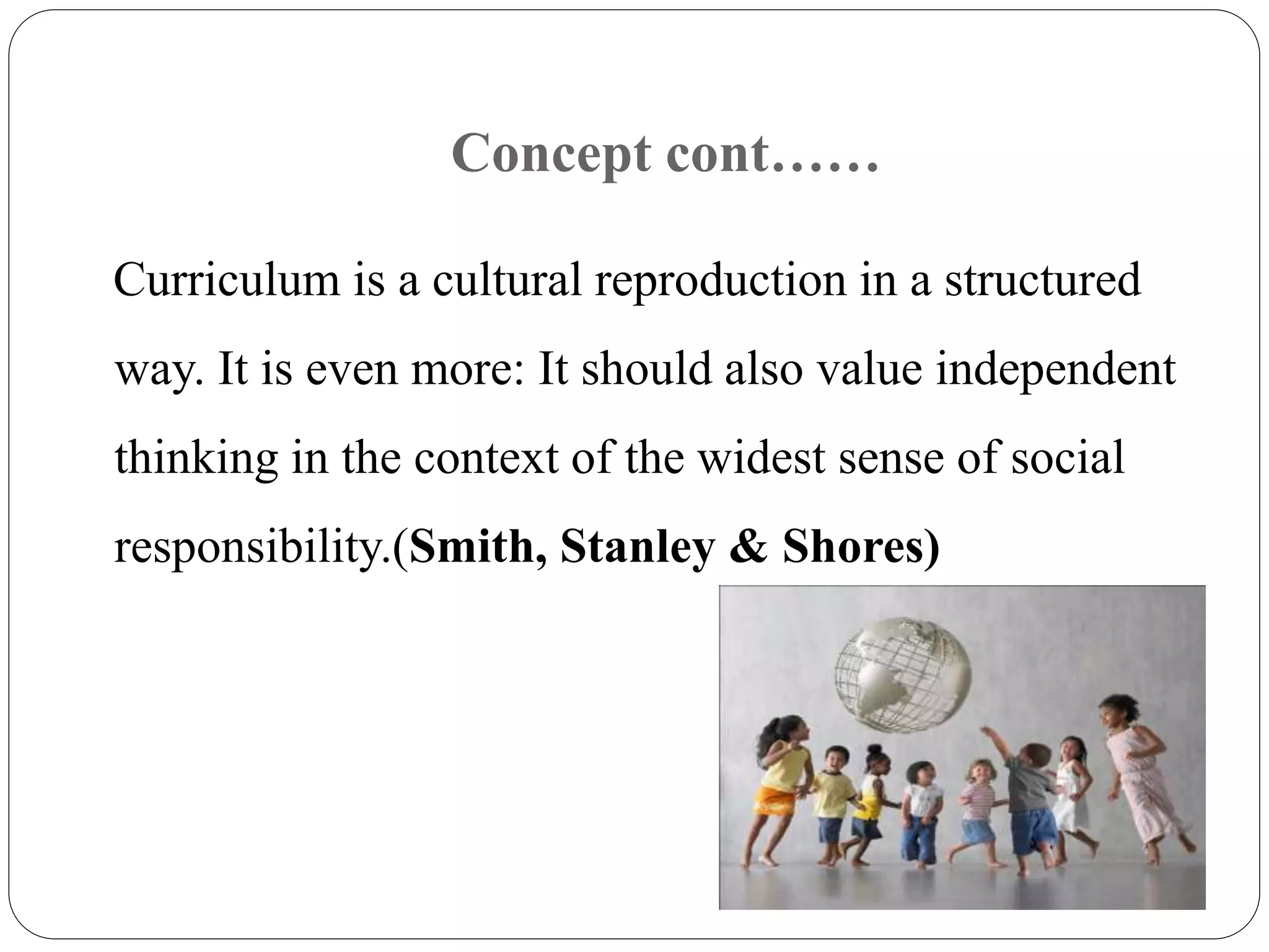 Concept cont…… 
Curriculum is a cultural reproduction in a structured 
way. It is even more: It should also value independent 
thinking in the context of the widest sense of social 
responsibility.(Smith, Stanley & Shores) 
 