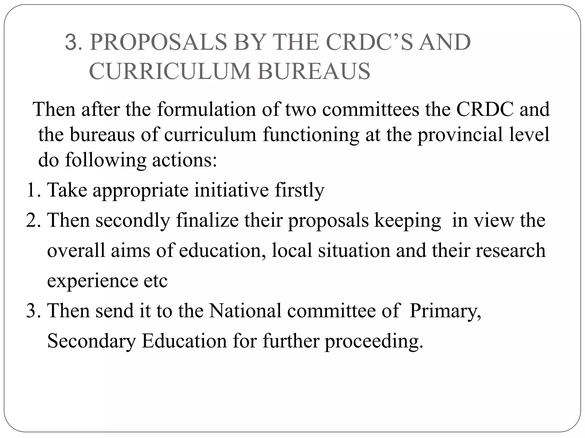 3. PROPOSALS BY THE CRDC’S AND 
CURRICULUM BUREAUS 
Then after the formulation of two committees the CRDC and 
the bureaus of curriculum functioning at the provincial level 
do following actions: 
1. Take appropriate initiative firstly 
2. Then secondly finalize their proposals keeping in view the 
overall aims of education, local situation and their research 
experience etc 
3. Then send it to the National committee of Primary, 
Secondary Education for further proceeding. 
 