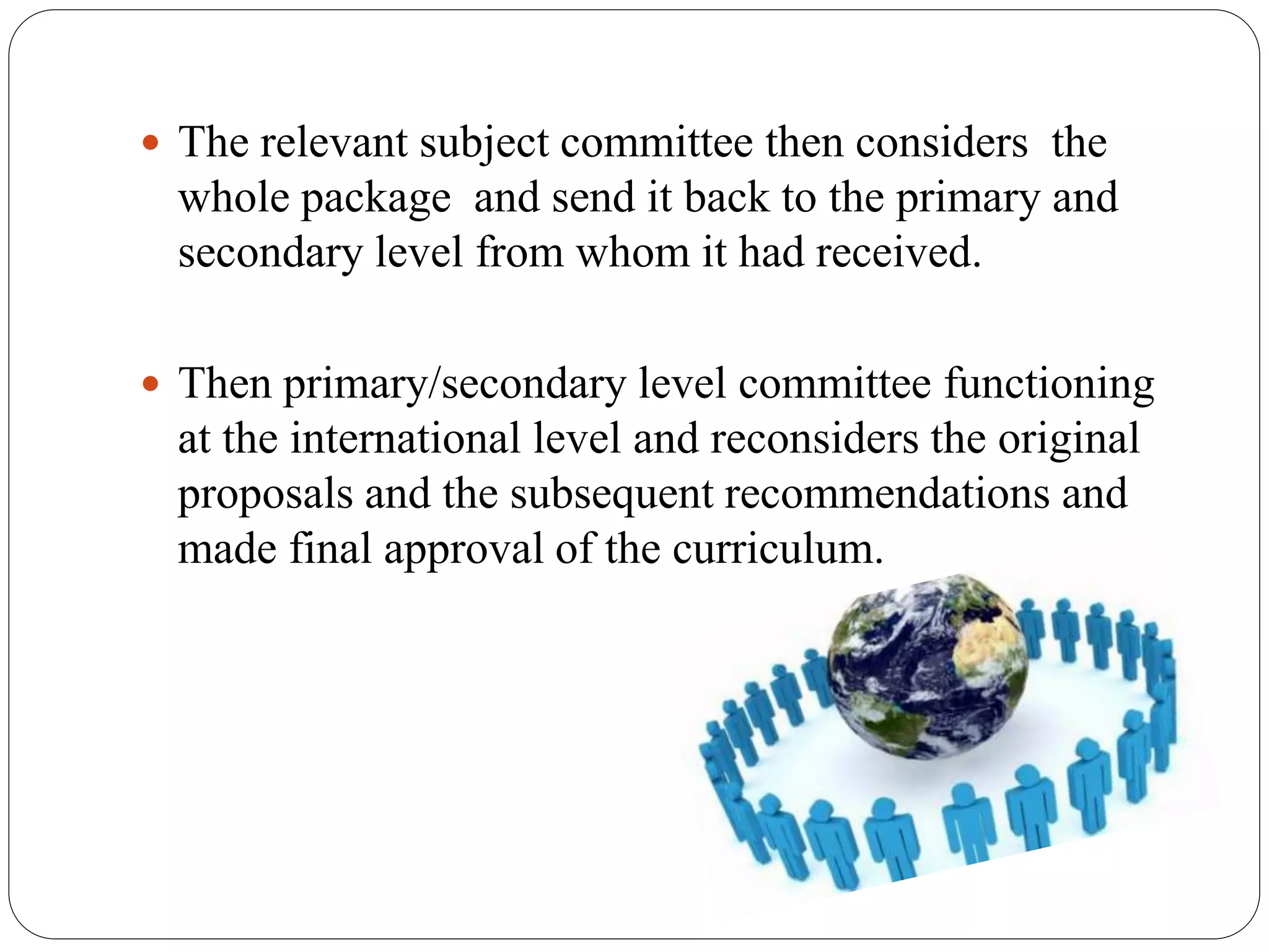 The relevant subject committee then considers the 
whole package and send it back to the primary and 
secondary level from whom it had received. 
 Then primary/secondary level committee functioning 
at the international level and reconsiders the original 
proposals and the subsequent recommendations and 
made final approval of the curriculum. 
 