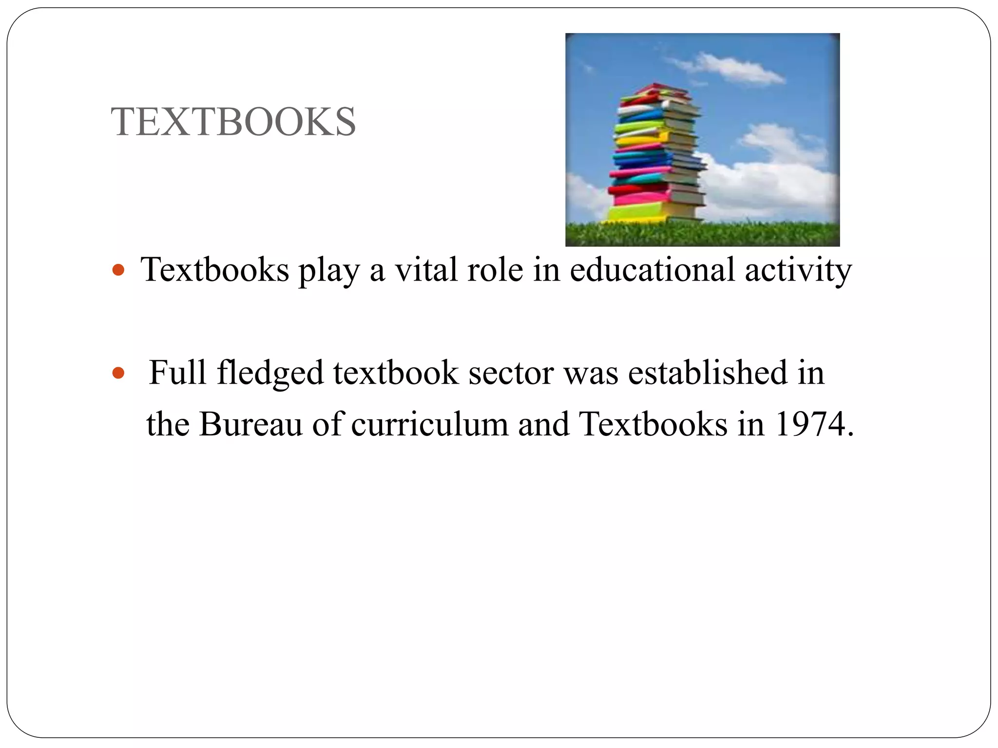 TEXTBOOKS 
 Textbooks play a vital role in educational activity 
 Full fledged textbook sector was established in 
the Bureau of curriculum and Textbooks in 1974. 
 