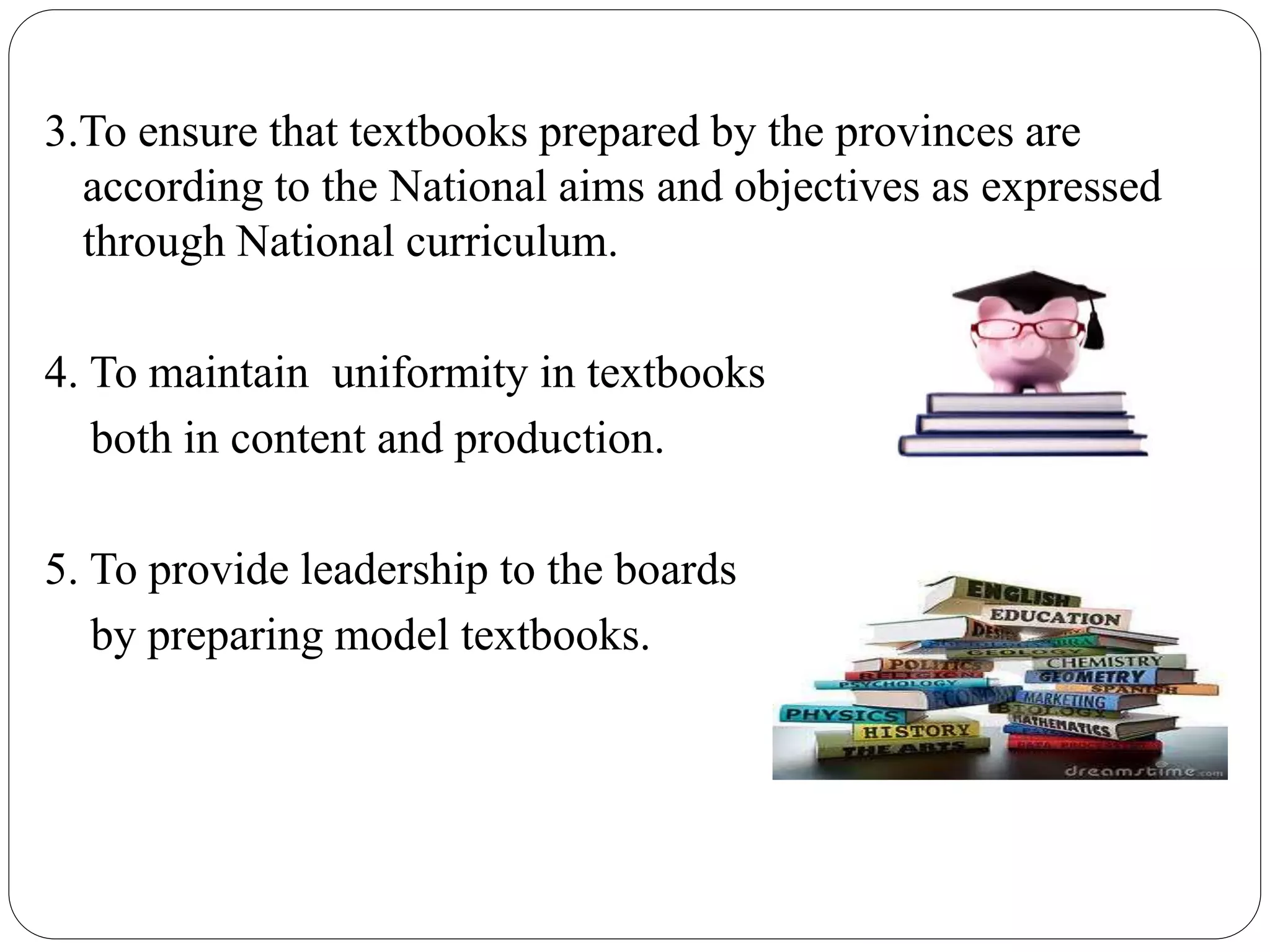 3.To ensure that textbooks prepared by the provinces are 
according to the National aims and objectives as expressed 
through National curriculum. 
4. To maintain uniformity in textbooks 
both in content and production. 
5. To provide leadership to the boards 
by preparing model textbooks. 
 