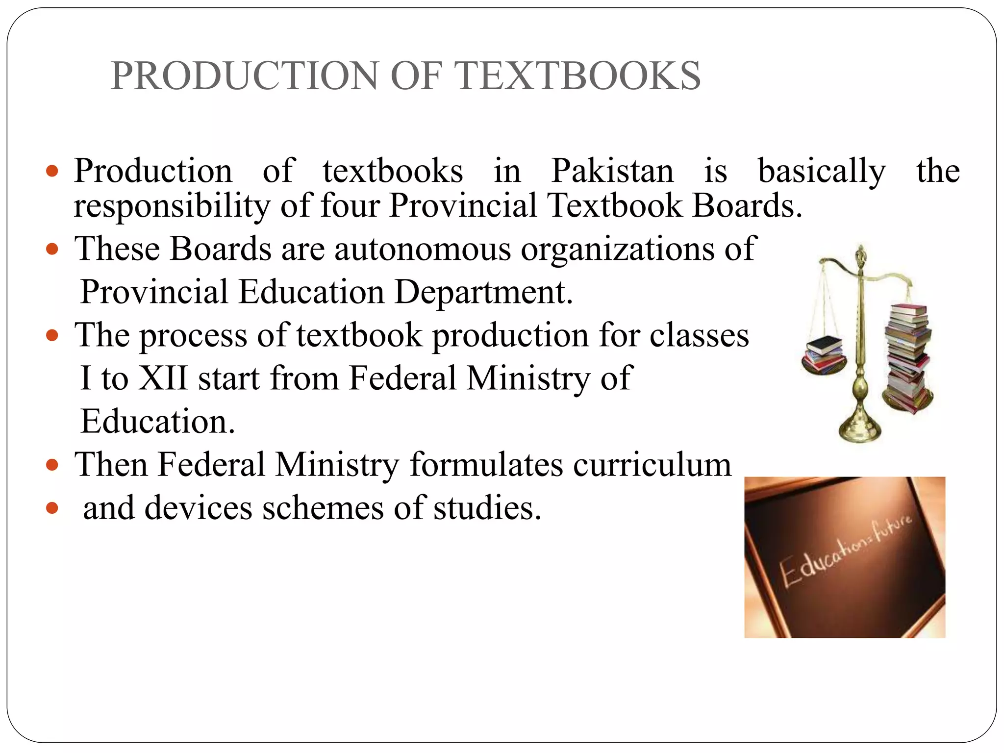 PRODUCTION OF TEXTBOOKS 
 Production of textbooks in Pakistan is basically the 
responsibility of four Provincial Textbook Boards. 
 These Boards are autonomous organizations of 
Provincial Education Department. 
 The process of textbook production for classes 
I to XII start from Federal Ministry of 
Education. 
 Then Federal Ministry formulates curriculum 
 and devices schemes of studies. 
 