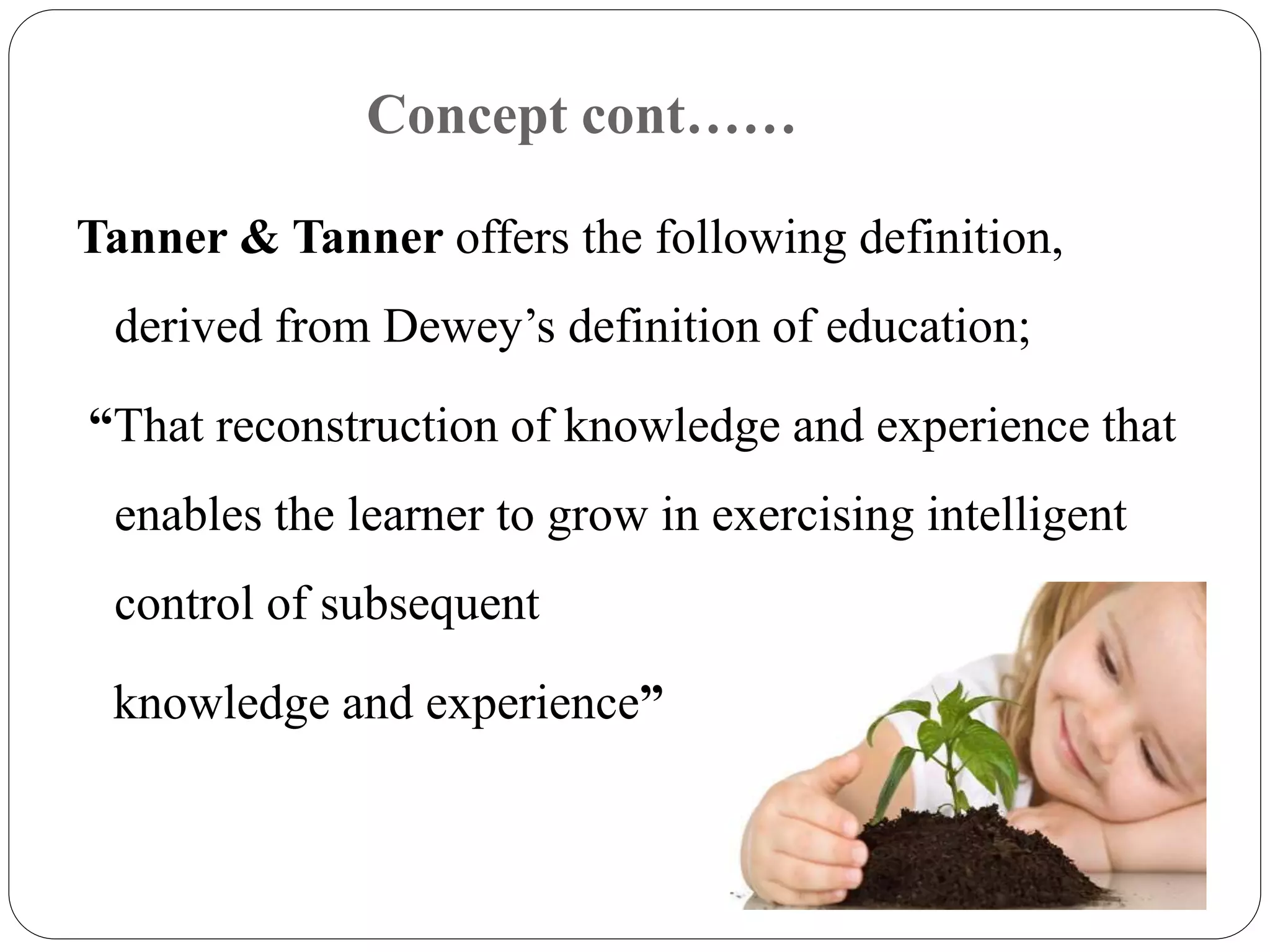 Concept cont…… 
Tanner & Tanner offers the following definition, 
derived from Dewey’s definition of education; 
“That reconstruction of knowledge and experience that 
enables the learner to grow in exercising intelligent 
control of subsequent 
knowledge and experience” 
 