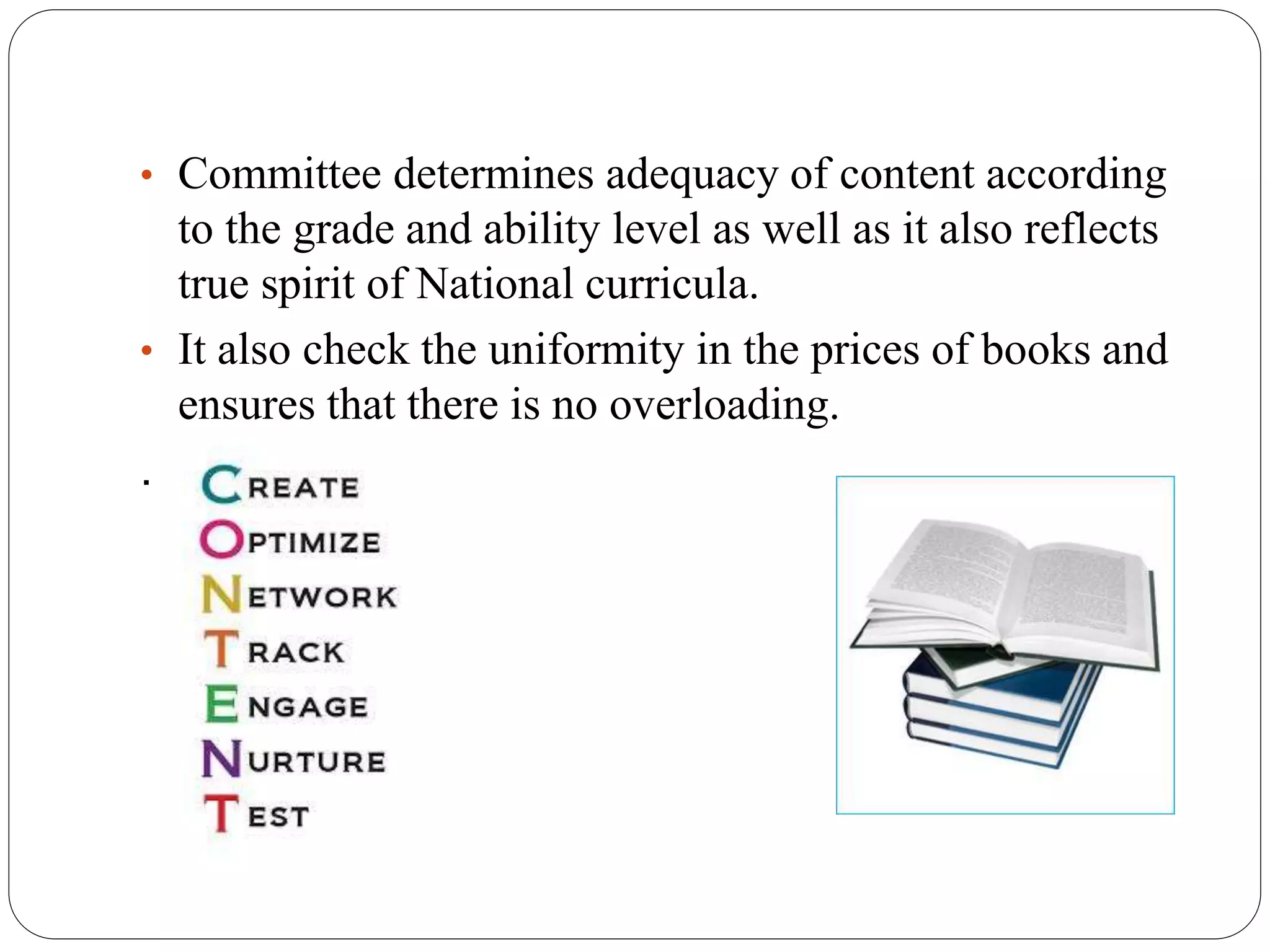 • Committee determines adequacy of content according 
to the grade and ability level as well as it also reflects 
true spirit of National curricula. 
• It also check the uniformity in the prices of books and 
ensures that there is no overloading. 
. 
 
