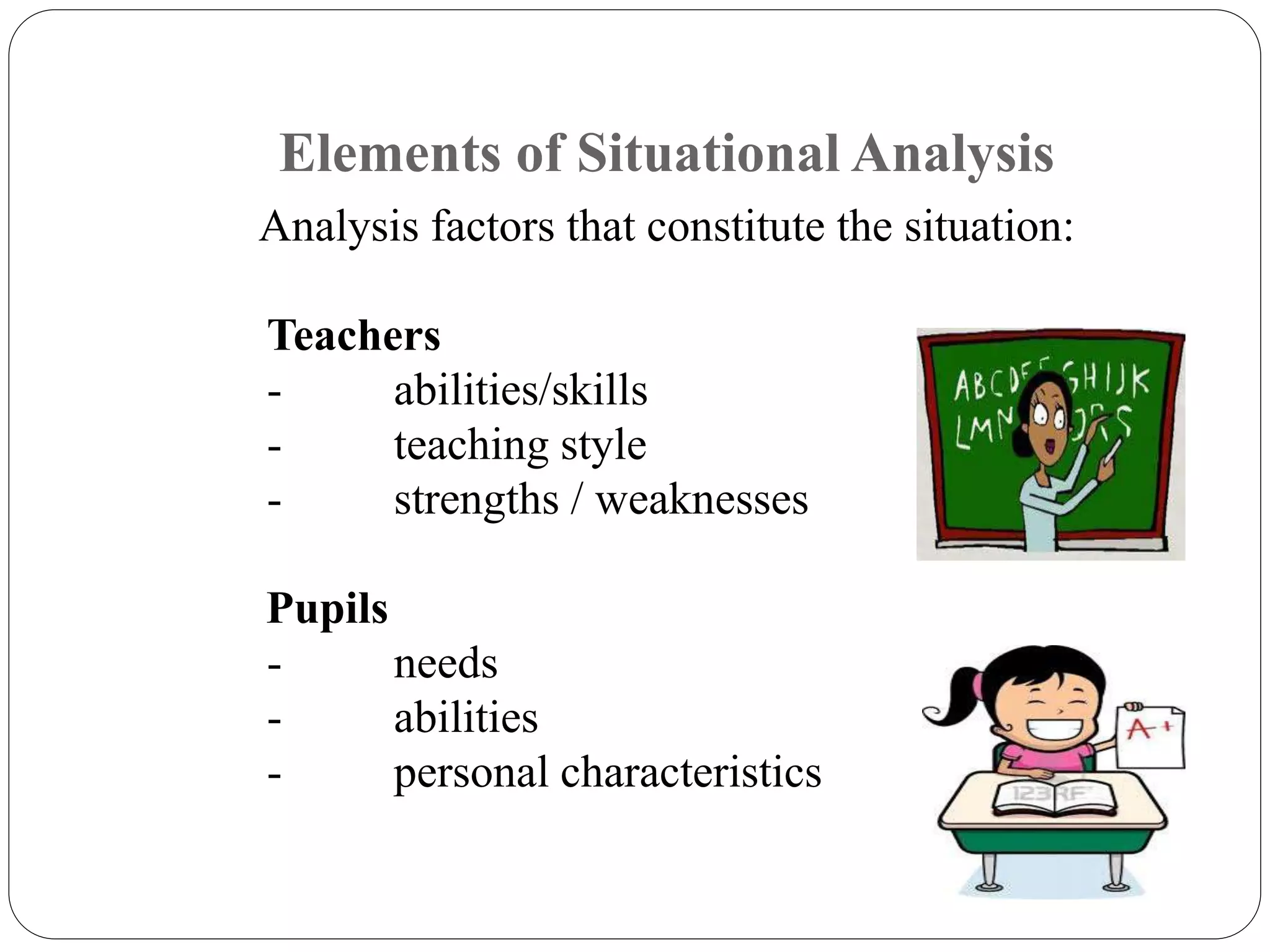 Elements of Situational Analysis 
Analysis factors that constitute the situation: 
Teachers 
- abilities/skills 
- teaching style 
- strengths / weaknesses 
Pupils 
- needs 
- abilities 
- personal characteristics 
 