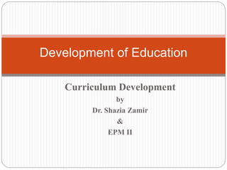 Development of Education 
Curriculum Development 
by 
Dr. Shazia Zamir 
& 
EPM II 
 