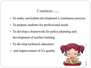 Continue….. 
 To make curriculum development a continuous process 
 To prepare students for professional needs 
 To develop a framework for policy planning and 
development of teacher training. 
 To develop technical education 
 and improvement of it’s quality 
 