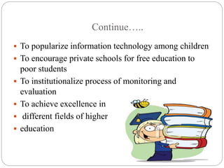 Continue….. 
 To popularize information technology among children 
 To encourage private schools for free education to 
poor students 
 To institutionalize process of monitoring and 
evaluation 
 To achieve excellence in 
 different fields of higher 
 education 
 