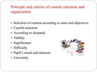 Principle and criteria of content selection and 
organization 
 Selection of content according to aims and objectives 
 Careful selection 
 According to demands 
 Validity 
 Significance 
 Difficulty 
 Pupil’s needs and interests 
 University 
 