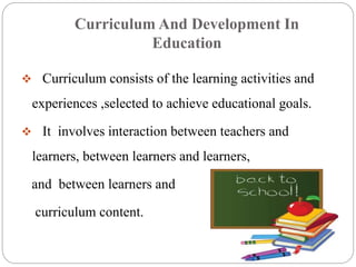 Curriculum And Development In 
Education 
 Curriculum consists of the learning activities and 
experiences ,selected to achieve educational goals. 
 It involves interaction between teachers and 
learners, between learners and learners, 
and between learners and 
curriculum content. 
 