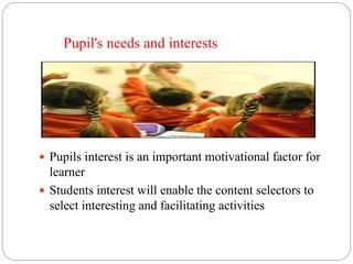 Pupil's needs and interests 
 Pupils interest is an important motivational factor for 
learner 
 Students interest will enable the content selectors to 
select interesting and facilitating activities 
 