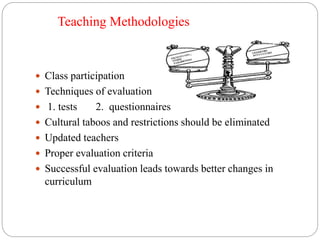 Teaching Methodologies 
 Class participation 
 Techniques of evaluation 
 1. tests 2. questionnaires 
 Cultural taboos and restrictions should be eliminated 
 Updated teachers 
 Proper evaluation criteria 
 Successful evaluation leads towards better changes in 
curriculum 
 