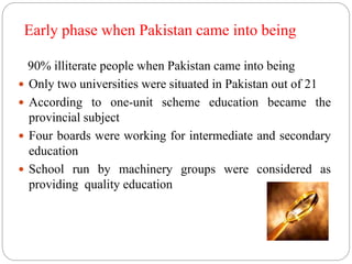 Early phase when Pakistan came into being 
90% illiterate people when Pakistan came into being 
 Only two universities were situated in Pakistan out of 21 
 According to one-unit scheme education became the 
provincial subject 
 Four boards were working for intermediate and secondary 
education 
 School run by machinery groups were considered as 
providing quality education 
 