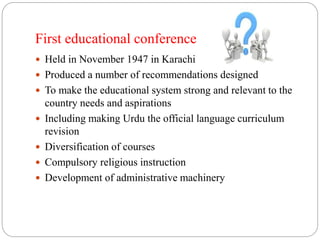 First educational conference 
 Held in November 1947 in Karachi 
 Produced a number of recommendations designed 
 To make the educational system strong and relevant to the 
country needs and aspirations 
 Including making Urdu the official language curriculum 
revision 
 Diversification of courses 
 Compulsory religious instruction 
 Development of administrative machinery 
 
