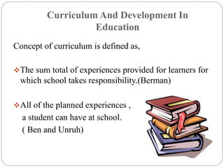 Curriculum And Development In 
Education 
Concept of curriculum is defined as, 
The sum total of experiences provided for learners for 
which school takes responsibility.(Berman) 
All of the planned experiences , 
a student can have at school. 
( Ben and Unruh) 
 
