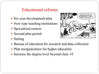 Educational reforms 
 Six year development plan 
 New type teaching institutions 
 Specialized centers 
 Second plan period 
 Setting 
 Bureau of education for research and data collection 
 Plan reorganization for higher education 
 Increase the degree level beyond class 14 
 