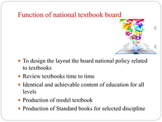 Function of national textbook board 
 To design the layout the board national policy related 
to textbooks 
 Review textbooks time to time 
 Identical and achievable content of education for all 
levels 
 Production of model textbook 
 Production of Standard books for selected discipline 
 