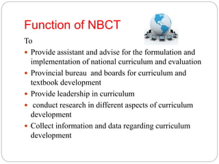 Function of NBCT 
To 
 Provide assistant and advise for the formulation and 
implementation of national curriculum and evaluation 
 Provincial bureau and boards for curriculum and 
textbook development 
 Provide leadership in curriculum 
 conduct research in different aspects of curriculum 
development 
 Collect information and data regarding curriculum 
development 
 