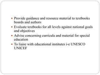  Provide guidance and resource material to textbooks 
boards and authors 
 Evaluate textbooks for all levels against national goals 
and objectives 
 Advise concerning curricula and material for special 
education 
 To liaise with educational institutes i-e UNESCO 
UNICEF 
 