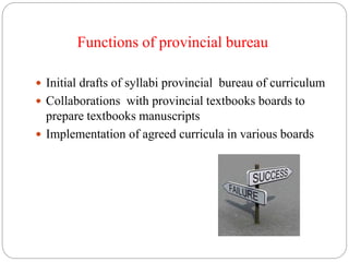 Functions of provincial bureau 
 Initial drafts of syllabi provincial bureau of curriculum 
 Collaborations with provincial textbooks boards to 
prepare textbooks manuscripts 
 Implementation of agreed curricula in various boards 
 