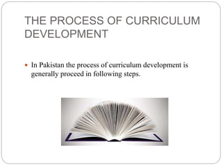 THE PROCESS OF CURRICULUM 
DEVELOPMENT 
 In Pakistan the process of curriculum development is 
generally proceed in following steps. 
 