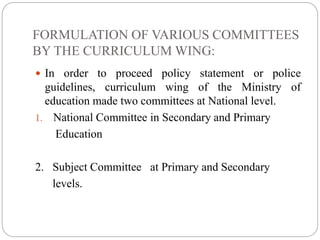 FORMULATION OF VARIOUS COMMITTEES 
BY THE CURRICULUM WING: 
 In order to proceed policy statement or police 
guidelines, curriculum wing of the Ministry of 
education made two committees at National level. 
1. National Committee in Secondary and Primary 
Education 
2. Subject Committee at Primary and Secondary 
levels. 
 