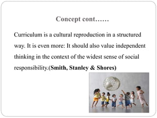 Concept cont…… 
Curriculum is a cultural reproduction in a structured 
way. It is even more: It should also value independent 
thinking in the context of the widest sense of social 
responsibility.(Smith, Stanley & Shores) 
 