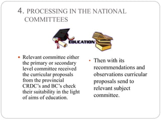 4. PROCESSING IN THE NATIONAL 
COMMITTEES 
 Relevant committee either 
the primary or secondary 
level committee received 
the curricular proposals 
from the provincial 
CRDC’s and BC’s check 
their suitability in the light 
of aims of education. 
• Then with its 
recommendations and 
observations curricular 
proposals send to 
relevant subject 
committee. 
 