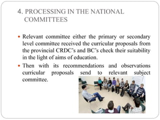 4. PROCESSING IN THE NATIONAL 
COMMITTEES 
 Relevant committee either the primary or secondary 
level committee received the curricular proposals from 
the provincial CRDC’s and BC’s check their suitability 
in the light of aims of education. 
 Then with its recommendations and observations 
curricular proposals send to relevant subject 
committee. 
 