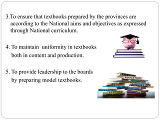 3.To ensure that textbooks prepared by the provinces are 
according to the National aims and objectives as expressed 
through National curriculum. 
4. To maintain uniformity in textbooks 
both in content and production. 
5. To provide leadership to the boards 
by preparing model textbooks. 
 