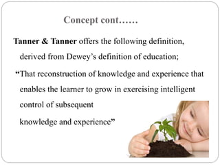 Concept cont…… 
Tanner & Tanner offers the following definition, 
derived from Dewey’s definition of education; 
“That reconstruction of knowledge and experience that 
enables the learner to grow in exercising intelligent 
control of subsequent 
knowledge and experience” 
 
