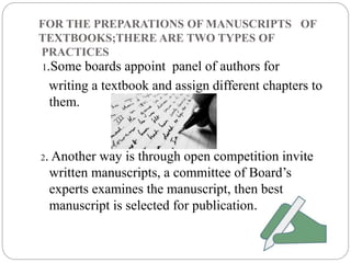 FOR THE PREPARATIONS OF MANUSCRIPTS OF 
TEXTBOOKS;THERE ARE TWO TYPES OF 
PRACTICES 
1.Some boards appoint panel of authors for 
writing a textbook and assign different chapters to 
them. 
2. Another way is through open competition invite 
written manuscripts, a committee of Board’s 
experts examines the manuscript, then best 
manuscript is selected for publication. 
 
