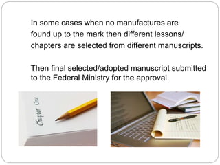 In some cases when no manufactures are 
found up to the mark then different lessons/ 
chapters are selected from different manuscripts. 
Then final selected/adopted manuscript submitted 
to the Federal Ministry for the approval. 
 
