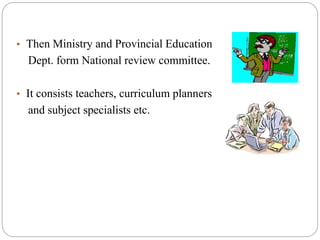 • Then Ministry and Provincial Education 
Dept. form National review committee. 
• It consists teachers, curriculum planners 
and subject specialists etc. 
 
