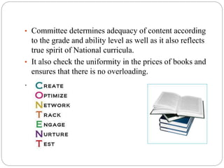 • Committee determines adequacy of content according 
to the grade and ability level as well as it also reflects 
true spirit of National curricula. 
• It also check the uniformity in the prices of books and 
ensures that there is no overloading. 
. 
 