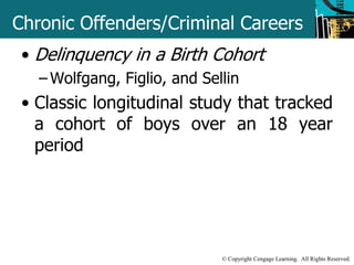 Chronic Offenders/Criminal Careers 
• Delinquency in a Birth Cohort 
– Wolfgang, Figlio, and Sellin 
• Classic longitudinal study that tracked 
a cohort of boys over an 18 year 
period 
© Copyright Cengage Learning. All Rights Reserved. 
 