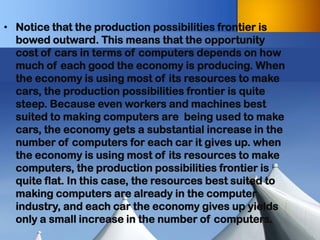 •Notice that the production possibilities frontier is bowed outward. This means that the opportunity cost of cars in terms of computers depends on how much of each good the economy is producing. When the economy is using most of its resources to make cars, the production possibilities frontier is quite steep. Because even workers and machines best suited to making computers are being used to make cars, the economy gets a substantial increase in the number of computers for each car it gives up. when the economy is using most of its resources to make computers, the production possibilities frontier is quite flat. In this case, the resources best suited to making computers are already in the computer industry, and each car the economy gives up yields only a small increase in the number of computers.  