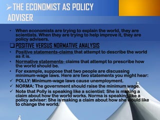 THE ECONOMIST AS POLICY ADVISER 
•When economists are trying to explain the world, they are scientists. When they are trying to help improve it, they are policy advisers. 
POSITIVE VERSUS NORMATIVE ANALYSIS 
•Positive statements-claims that attempt to describe the world as it is. 
•Normative statements- claims that attempt to prescribe how the world should be. 
•For example, suppose that two people are discussing minimum-wage laws. Here are two statements you might hear: 
POLLY: Minimum-wage laws cause unemployment. 
NORMA: The government should raise the minimum wage. 
Note that Polly is speaking like a scientist: She is making a claim about how the world works. Norma is speaking like a policy adviser: She is making a claim about how she would like to change the world.  