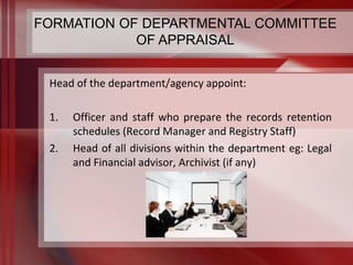 FORMATION OF DEPARTMENTAL COMMITTEE 
OF APPRAISAL 
Head of the department/agency appoint: 
1. Officer and staff who prepare the records retention 
schedules (Record Manager and Registry Staff) 
2. Head of all divisions within the department eg: Legal 
and Financial advisor, Archivist (if any) 
 