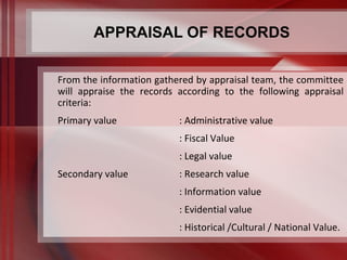 APPRAISAL OF RECORDS 
From the information gathered by appraisal team, the committee 
will appraise the records according to the following appraisal 
criteria: 
Primary value : Administrative value 
: Fiscal Value 
: Legal value 
Secondary value : Research value 
: Information value 
: Evidential value 
: Historical /Cultural / National Value. 
 