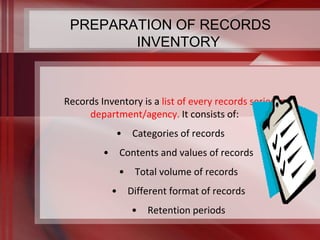 PREPARATION OF RECORDS 
INVENTORY 
Records Inventory is a list of every records series in a 
department/agency. It consists of: 
• Categories of records 
• Contents and values of records 
• Total volume of records 
• Different format of records 
• Retention periods 
 