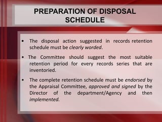 PREPARATION OF DISPOSAL 
SCHEDULE 
• The disposal action suggested in records retention 
schedule must be clearly worded. 
• The Committee should suggest the most suitable 
retention period for every records series that are 
inventoried. 
• The complete retention schedule must be endorsed by 
the Appraisal Committee, approved and signed by the 
Director of the department/Agency and then 
implemented. 
 