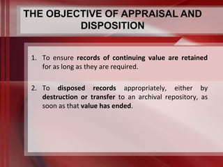 THE OBJECTIVE OF APPRAISAL AND 
DISPOSITION 
1. To ensure records of continuing value are retained 
for as long as they are required. 
2. To disposed records appropriately, either by 
destruction or transfer to an archival repository, as 
soon as that value has ended. 
 