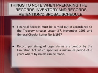 THINGS TO NOTE WHEN PREPARING THE 
RECORDS INVENTORY AND RECORDS 
RETENTION/DISPOSAL SCHEDULE: 
● Financial Records must be carried out in accordance to 
the Treasury circular Letter 3rd. November 1993 and 
General Circular Letter No 1/1997 
● Record pertaining of Legal claims are control by the 
Limitation Act which specifies a minimum period of 6 
years where by claims can be made. 
 