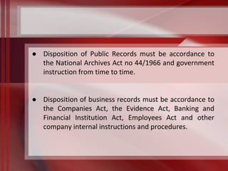 ● Disposition of Public Records must be accordance to 
the National Archives Act no 44/1966 and government 
instruction from time to time. 
● Disposition of business records must be accordance to 
the Companies Act, the Evidence Act, Banking and 
Financial Institution Act, Employees Act and other 
company internal instructions and procedures. 
 