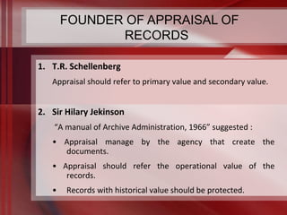 FOUNDER OF APPRAISAL OF 
1. T.R. Schellenberg 
RECORDS 
Appraisal should refer to primary value and secondary value. 
2. Sir Hilary Jekinson 
“A manual of Archive Administration, 1966” suggested : 
• Appraisal manage by the agency that create the 
documents. 
• Appraisal should refer the operational value of the 
records. 
• Records with historical value should be protected. 
 