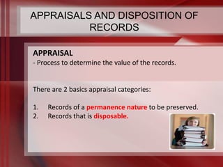APPRAISALS AND DISPOSITION OF 
RECORDS 
APPRAISAL 
- Process to determine the value of the records. 
There are 2 basics appraisal categories: 
1. Records of a permanence nature to be preserved. 
2. Records that is disposable. 
 