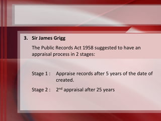3. Sir James Grigg 
The Public Records Act 1958 suggested to have an 
appraisal process in 2 stages: 
Stage 1 : Appraise records after 5 years of the date of 
created. 
Stage 2 : 2nd appraisal after 25 years 
 
